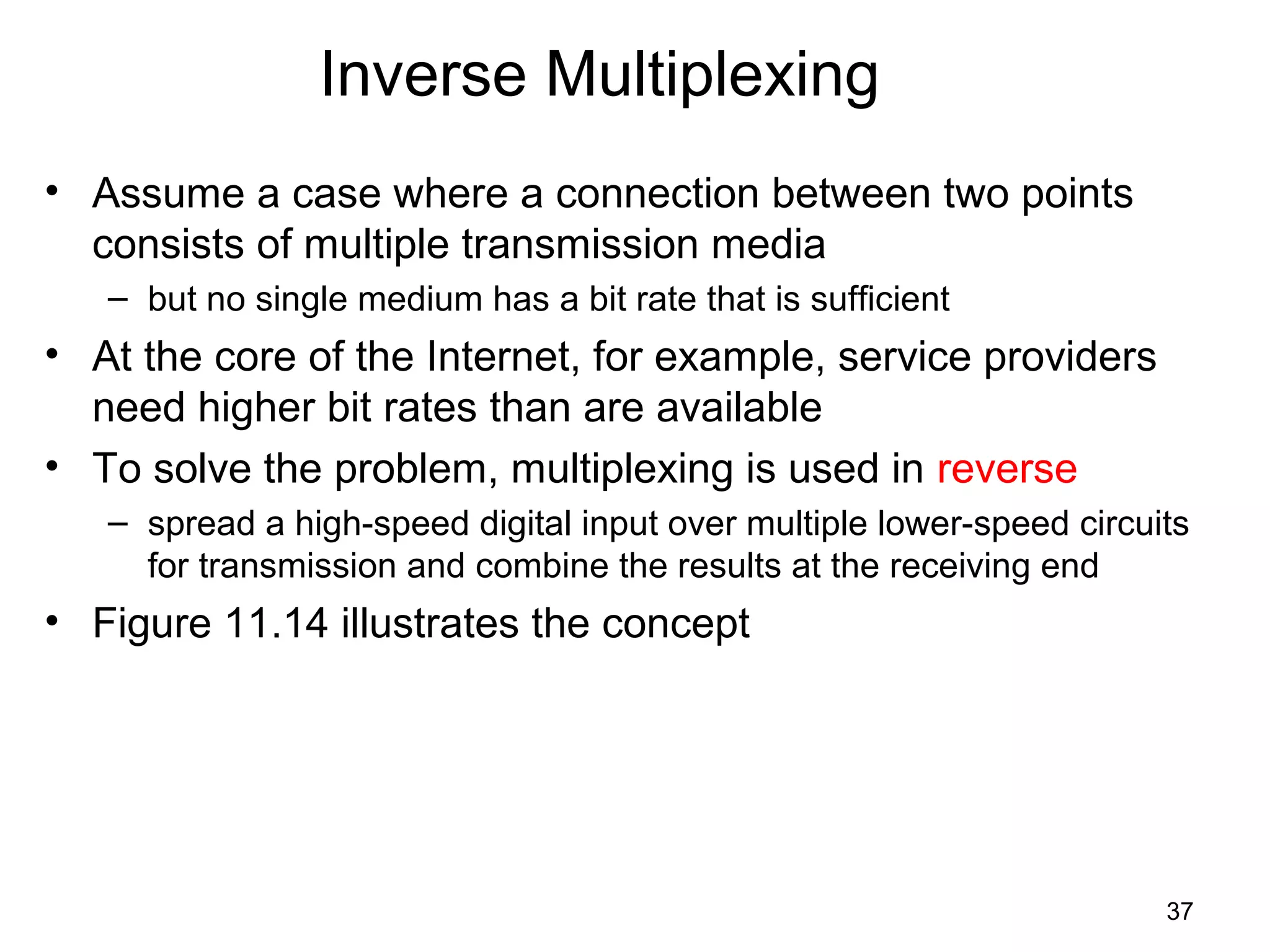 37
Inverse Multiplexing
• Assume a case where a connection between two points
consists of multiple transmission media
– but no single medium has a bit rate that is sufficient
• At the core of the Internet, for example, service providers
need higher bit rates than are available
• To solve the problem, multiplexing is used in reverse
– spread a high-speed digital input over multiple lower-speed circuits
for transmission and combine the results at the receiving end
• Figure 11.14 illustrates the concept
 