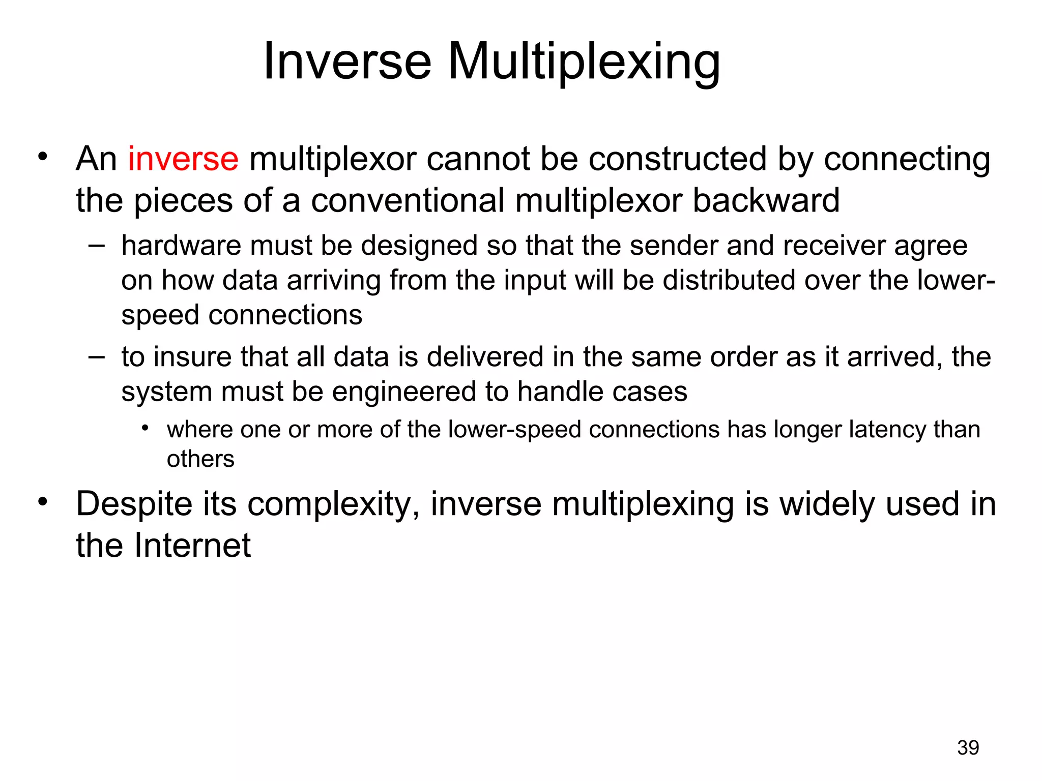 39
Inverse Multiplexing
• An inverse multiplexor cannot be constructed by connecting
the pieces of a conventional multiplexor backward
– hardware must be designed so that the sender and receiver agree
on how data arriving from the input will be distributed over the lower-
speed connections
– to insure that all data is delivered in the same order as it arrived, the
system must be engineered to handle cases
• where one or more of the lower-speed connections has longer latency than
others
• Despite its complexity, inverse multiplexing is widely used in
the Internet
 