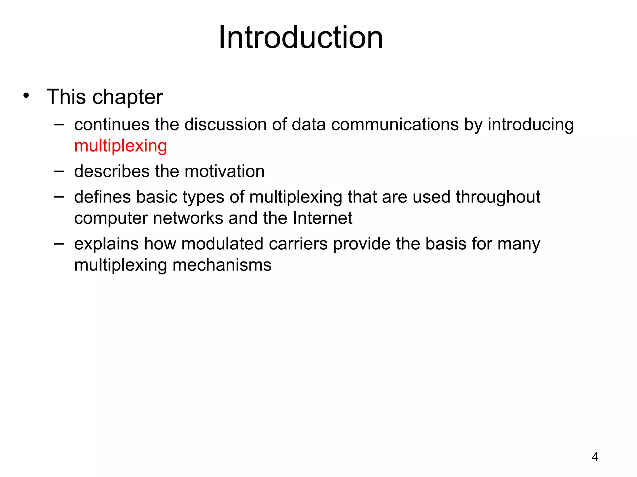 4
Introduction
• This chapter
– continues the discussion of data communications by introducing
multiplexing
– describes the motivation
– defines basic types of multiplexing that are used throughout
computer networks and the Internet
– explains how modulated carriers provide the basis for many
multiplexing mechanisms
 