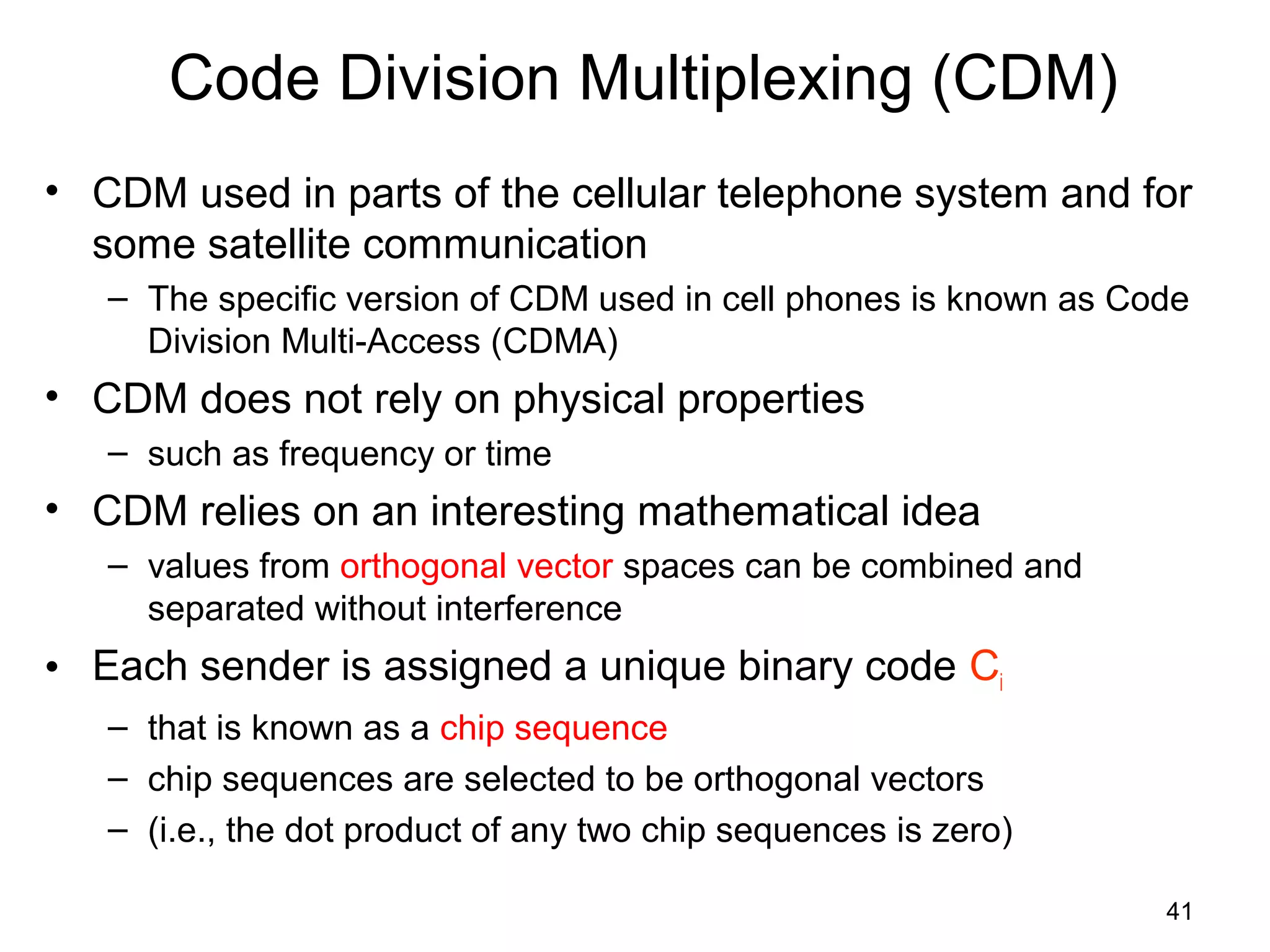 41
Code Division Multiplexing (CDM)
• CDM used in parts of the cellular telephone system and for
some satellite communication
– The specific version of CDM used in cell phones is known as Code
Division Multi-Access (CDMA)
• CDM does not rely on physical properties
– such as frequency or time
• CDM relies on an interesting mathematical idea
– values from orthogonal vector spaces can be combined and
separated without interference
• Each sender is assigned a unique binary code Ci
– that is known as a chip sequence
– chip sequences are selected to be orthogonal vectors
– (i.e., the dot product of any two chip sequences is zero)
 