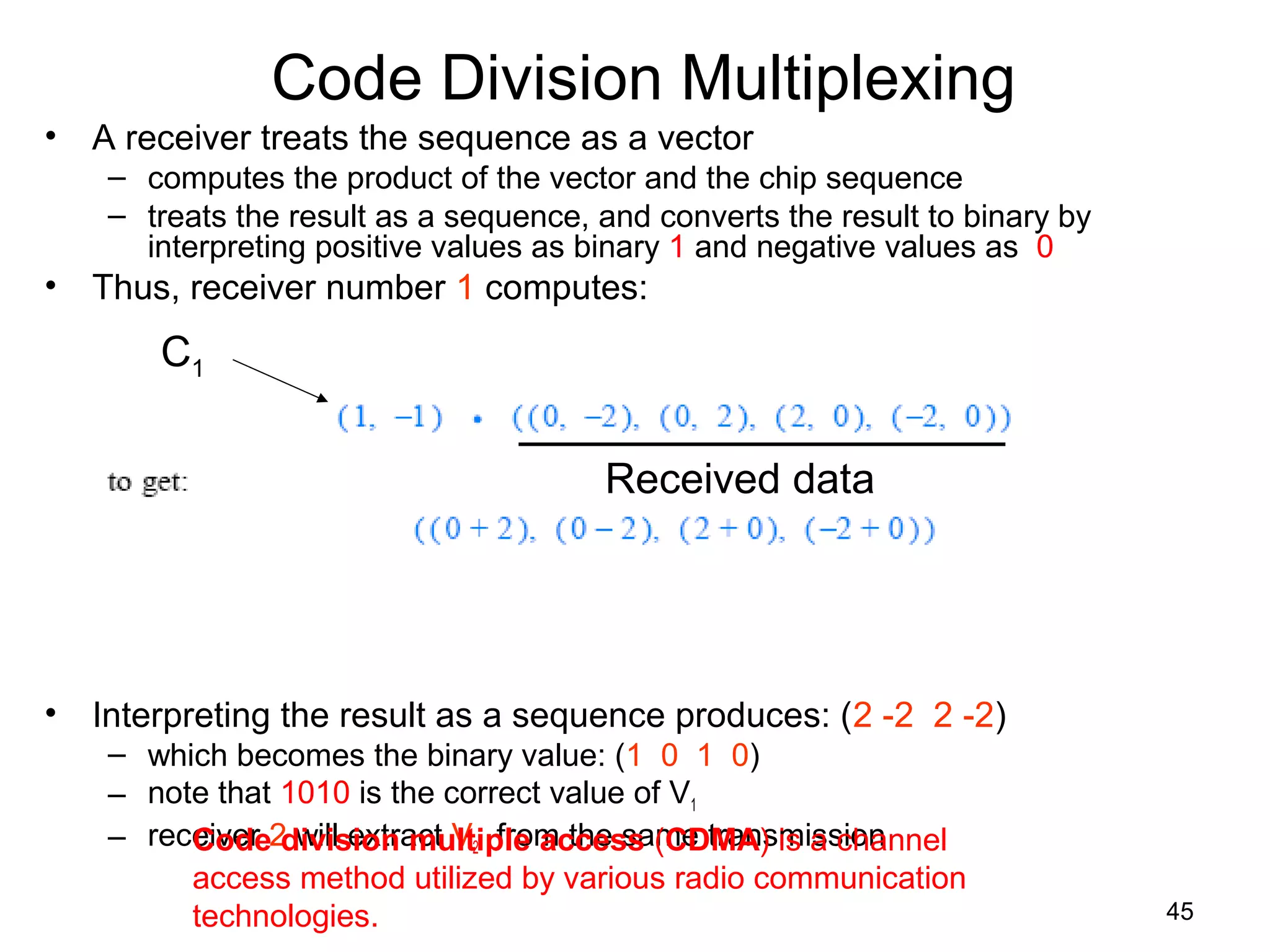 45
Code Division Multiplexing
• A receiver treats the sequence as a vector
– computes the product of the vector and the chip sequence
– treats the result as a sequence, and converts the result to binary by
interpreting positive values as binary 1 and negative values as 0
• Thus, receiver number 1 computes:
• Interpreting the result as a sequence produces: (2 -2 2 -2)
– which becomes the binary value: (1 0 1 0)
– note that 1010 is the correct value of V1
– receiver 2 will extract V2 from the same transmission
C1
Received data
Code division multiple access (CDMA) is a channel
access method utilized by various radio communication
technologies.
 