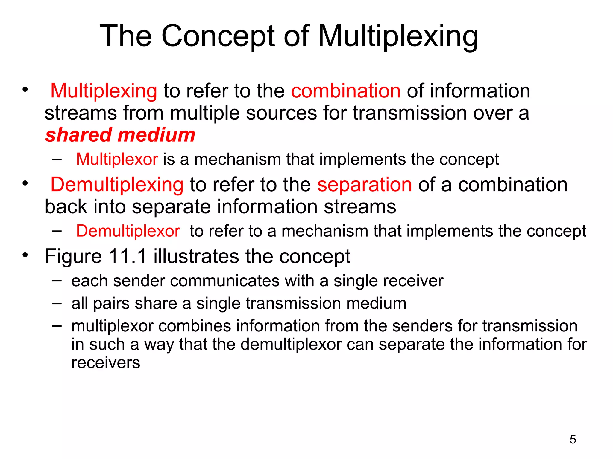 5
The Concept of Multiplexing
• Multiplexing to refer to the combination of information
streams from multiple sources for transmission over a
shared medium
– Multiplexor is a mechanism that implements the concept
• Demultiplexing to refer to the separation of a combination
back into separate information streams
– Demultiplexor to refer to a mechanism that implements the concept
• Figure 11.1 illustrates the concept
– each sender communicates with a single receiver
– all pairs share a single transmission medium
– multiplexor combines information from the senders for transmission
in such a way that the demultiplexor can separate the information for
receivers
 