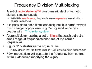 10
Frequency Division Multiplexing
• A set of radio stations/TV can transmit electromagnetic
signals simultaneously
– With little interference, they each use a separate channel (i.e.,
carrier frequency)
• It is possible to send simultaneously multiple carrier waves
over a single copper wire, e.g. 24 digitized voice on a
copper wire= T1-carrier system
• A demultiplexer applies a set of filters that each extract a
small range of frequencies near one of the carrier
frequencies
• Figure 11.2 illustrates the organization
– A key idea is that the filters used in FDM only examine frequencies
• FDM mechanism will separate the frequency from others
without otherwise modifying the signal
 