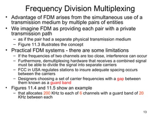 13
Frequency Division Multiplexing
• Advantage of FDM arises from the simultaneous use of a
transmission medium by multiple pairs of entities
• We imagine FDM as providing each pair with a private
transmission path
– as if the pair had a separate physical transmission medium
– Figure 11.3 illustrates the concept
• Practical FDM systems - there are some limitations
– If the frequencies of two channels are too close, interference can occur
– Furthermore, demultiplexing hardware that receives a combined signal
must be able to divide the signal into separate carriers
– FCC in USA regulates stations to insure adequate spacing occurs
between the carriers
– Designers choosing a set of carrier frequencies with a gap between
them known as a guard band
• Figures 11.4 and 11.5 show an example
– that allocates 200 KHz to each of 6 channels with a guard band of 20
KHz between each
 