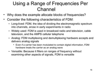 16
Using a Range of Frequencies Per
Channel
• Why does the example allocate blocks of frequencies?
• Consider the following characteristics of FDM:
– Long-lived: FDM, the idea of dividing the electromagnetic spectrum
into channels, arose in early experiments in radio
– Widely used: FDM is used in broadcast radio and television, cable
television, and the AMPS cellular telephone
– Analog: FDM multiplexing and demultiplexing hardware accepts and
delivers analog signals
• Even if a carrier has been modulated to contain digital information, FDM
hardware treats the carrier as an analog wave
– Versatile: Because it filters on ranges of frequency without
examining other aspects of signals, FDM is versatile
 