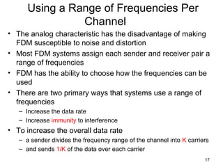 17
Using a Range of Frequencies Per
Channel
• The analog characteristic has the disadvantage of making
FDM susceptible to noise and distortion
• Most FDM systems assign each sender and receiver pair a
range of frequencies
• FDM has the ability to choose how the frequencies can be
used
• There are two primary ways that systems use a range of
frequencies
– Increase the data rate
– Increase immunity to interference
• To increase the overall data rate
– a sender divides the frequency range of the channel into K carriers
– and sends 1/K of the data over each carrier
 