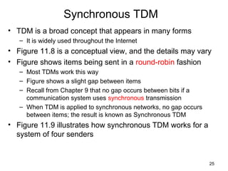 25
Synchronous TDM
• TDM is a broad concept that appears in many forms
– It is widely used throughout the Internet
• Figure 11.8 is a conceptual view, and the details may vary
• Figure shows items being sent in a round-robin fashion
– Most TDMs work this way
– Figure shows a slight gap between items
– Recall from Chapter 9 that no gap occurs between bits if a
communication system uses synchronous transmission
– When TDM is applied to synchronous networks, no gap occurs
between items; the result is known as Synchronous TDM
• Figure 11.9 illustrates how synchronous TDM works for a
system of four senders
 
