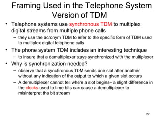 27
Framing Used in the Telephone System
Version of TDM
• Telephone systems use synchronous TDM to multiplex
digital streams from multiple phone calls
– they use the acronym TDM to refer to the specific form of TDM used
to multiplex digital telephone calls
• The phone system TDM includes an interesting technique
– to insure that a demultiplexer stays synchronized with the multiplexer
• Why is synchronization needed?
– observe that a synchronous TDM sends one slot after another
without any indication of the output to which a given slot occurs
– A demultiplexer cannot tell where a slot begins– a slight difference in
the clocks used to time bits can cause a demultiplexer to
misinterpret the bit stream
 