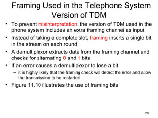28
Framing Used in the Telephone System
Version of TDM
• To prevent misinterpretation, the version of TDM used in the
phone system includes an extra framing channel as input
• Instead of taking a complete slot, framing inserts a single bit
in the stream on each round
• A demultiplexor extracts data from the framing channel and
checks for alternating 0 and 1 bits
• If an error causes a demultiplexor to lose a bit
– it is highly likely that the framing check will detect the error and allow
the transmission to be restarted
• Figure 11.10 illustrates the use of framing bits
 