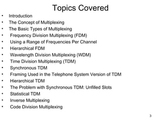 3
Topics Covered
• Introduction
• The Concept of Multiplexing
• The Basic Types of Multiplexing
• Frequency Division Multiplexing (FDM)
• Using a Range of Frequencies Per Channel
• Hierarchical FDM
• Wavelength Division Multiplexing (WDM)
• Time Division Multiplexing (TDM)
• Synchronous TDM
• Framing Used in the Telephone System Version of TDM
• Hierarchical TDM
• The Problem with Synchronous TDM: Unfilled Slots
• Statistical TDM
• Inverse Multiplexing
• Code Division Multiplexing
 