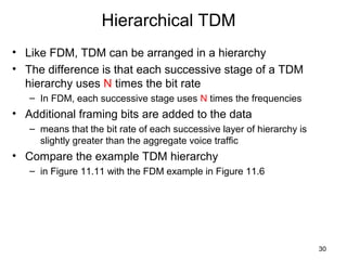 30
Hierarchical TDM
• Like FDM, TDM can be arranged in a hierarchy
• The difference is that each successive stage of a TDM
hierarchy uses N times the bit rate
– In FDM, each successive stage uses N times the frequencies
• Additional framing bits are added to the data
– means that the bit rate of each successive layer of hierarchy is
slightly greater than the aggregate voice traffic
• Compare the example TDM hierarchy
– in Figure 11.11 with the FDM example in Figure 11.6
 