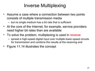 37
Inverse Multiplexing
• Assume a case where a connection between two points
consists of multiple transmission media
– but no single medium has a bit rate that is sufficient
• At the core of the Internet, for example, service providers
need higher bit rates than are available
• To solve the problem, multiplexing is used in reverse
– spread a high-speed digital input over multiple lower-speed circuits
for transmission and combine the results at the receiving end
• Figure 11.14 illustrates the concept
 