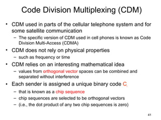 41
Code Division Multiplexing (CDM)
• CDM used in parts of the cellular telephone system and for
some satellite communication
– The specific version of CDM used in cell phones is known as Code
Division Multi-Access (CDMA)
• CDM does not rely on physical properties
– such as frequency or time
• CDM relies on an interesting mathematical idea
– values from orthogonal vector spaces can be combined and
separated without interference
• Each sender is assigned a unique binary code Ci
– that is known as a chip sequence
– chip sequences are selected to be orthogonal vectors
– (i.e., the dot product of any two chip sequences is zero)
 
