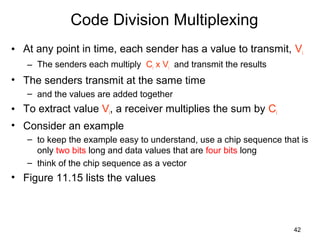 42
Code Division Multiplexing
• At any point in time, each sender has a value to transmit, Vi
– The senders each multiply Ci x Vi and transmit the results
• The senders transmit at the same time
– and the values are added together
• To extract value Vi, a receiver multiplies the sum by Ci
• Consider an example
– to keep the example easy to understand, use a chip sequence that is
only two bits long and data values that are four bits long
– think of the chip sequence as a vector
• Figure 11.15 lists the values
 