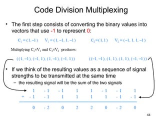 44
Code Division Multiplexing
• The first step consists of converting the binary values into
vectors that use -1 to represent 0:
• If we think of the resulting values as a sequence of signal
strengths to be transmitted at the same time
– the resulting signal will be the sum of the two signals
 