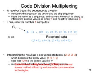 45
Code Division Multiplexing
• A receiver treats the sequence as a vector
– computes the product of the vector and the chip sequence
– treats the result as a sequence, and converts the result to binary by
interpreting positive values as binary 1 and negative values as 0
• Thus, receiver number 1 computes:
• Interpreting the result as a sequence produces: (2 -2 2 -2)
– which becomes the binary value: (1 0 1 0)
– note that 1010 is the correct value of V1
– receiver 2 will extract V2 from the same transmission
C1
Received data
Code division multiple access (CDMA) is a channel
access method utilized by various radio communication
technologies.
 