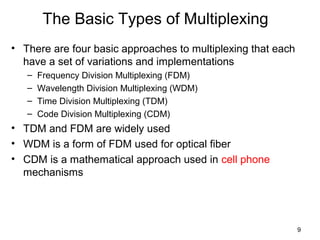 9
The Basic Types of Multiplexing
• There are four basic approaches to multiplexing that each
have a set of variations and implementations
– Frequency Division Multiplexing (FDM)
– Wavelength Division Multiplexing (WDM)
– Time Division Multiplexing (TDM)
– Code Division Multiplexing (CDM)
• TDM and FDM are widely used
• WDM is a form of FDM used for optical fiber
• CDM is a mathematical approach used in cell phone
mechanisms
 