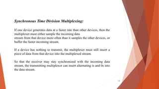 Synchronous Time Division Multiplexing:
If one device generates data at a faster rate than other devices, then the
multiplexer must either sample the incoming data
stream from that device more often than it samples the other devices, or
buffer the faster incoming stream.
If a device has nothing to transmit, the multiplexer must still insert a
piece of data from that device into the multiplexed stream.
So that the receiver may stay synchronized with the incoming data
stream, the transmitting multiplexor can insert alternating is and 0s into
the data stream.
14
 