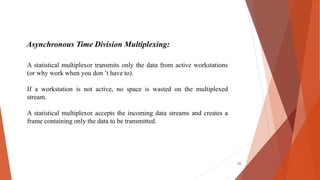 Asynchronous Time Division Multiplexing:
A statistical multiplexor transmits only the data from active workstations
(or why work when you don ’t have to).
If a workstation is not active, no space is wasted on the multiplexed
stream.
A statistical multiplexor accepts the incoming data streams and creates a
frame containing only the data to be transmitted.
16
 
