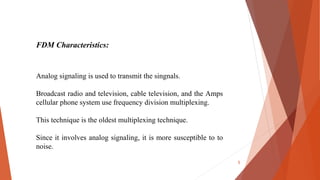 FDM Characteristics:
Analog signaling is used to transmit the singnals.
Broadcast radio and television, cable television, and the Amps
cellular phone system use frequency division multiplexing.
This technique is the oldest multiplexing technique.
Since it involves analog signaling, it is more susceptible to to
noise.
5
 