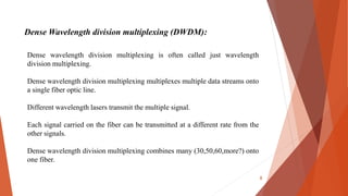 Dense Wavelength division multiplexing (DWDM):
Dense wavelength division multiplexing is often called just wavelength
division multiplexing.
Dense wavelength division multiplexing multiplexes multiple data streams onto
a single fiber optic line.
Different wavelength lasers transmit the multiple signal.
Each signal carried on the fiber can be transmitted at a different rate from the
other signals.
Dense wavelength division multiplexing combines many (30,50,60,more?) onto
one fiber.
8
 