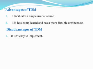 Advantages of TDM
1. It facilitates a single user at a time.
2. It is less complicated and has a more flexible architecture.
Disadvantages of TDM
1. It isn't easy to implement.
 