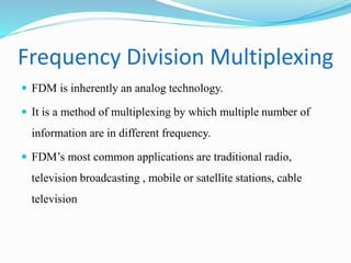 Frequency Division Multiplexing
 FDM is inherently an analog technology.
 It is a method of multiplexing by which multiple number of
information are in different frequency.
 FDM’s most common applications are traditional radio,
television broadcasting , mobile or satellite stations, cable
television
 