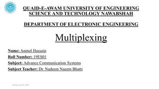 QUAID-E-AWAM UNIVERSITY OF ENGINEERING
SCIENCE AND TECHNOLOGY NAWABSHAH
DEPARTMENT OF ELECTRONIC ENGINEERING
Multiplexing
Name: Anmol Hussain
Roll Number: 19ES01
Subject: Advance Communication Systems
Subject Teacher: Dr. Nadeem Naeem Bhatti
Sunday, June 4, 2023
 