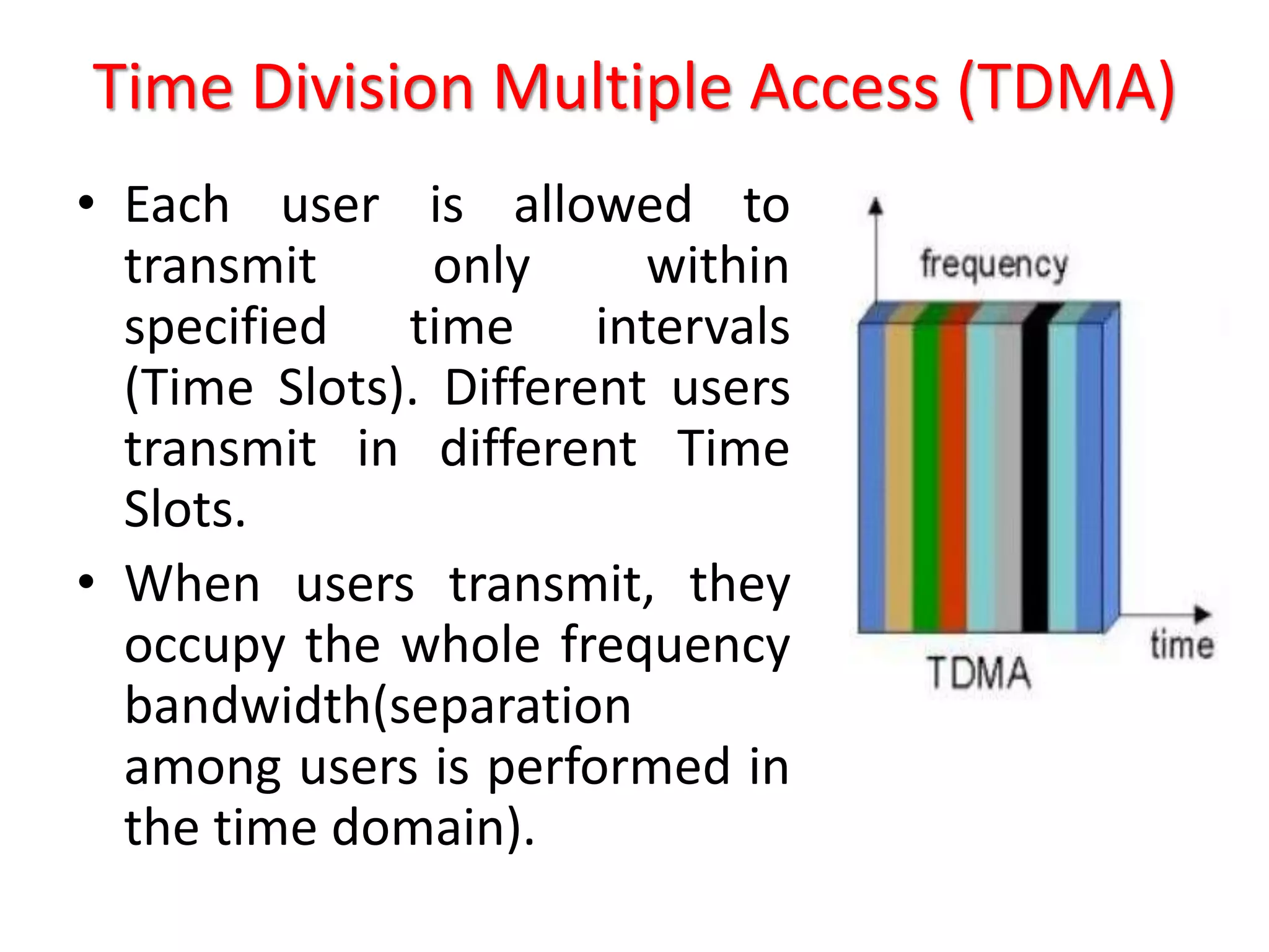 Time Division Multiple Access (TDMA)
• Each user is allowed to
transmit only within
specified time intervals
(Time Slots). Different users
transmit in different Time
Slots.
• When users transmit, they
occupy the whole frequency
bandwidth(separation
among users is performed in
the time domain).
 