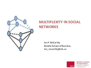 MULTIPLEXITY IN SOCIAL 
NETWORKS 
Ian P. McCarthy 
Beedie School of Business 
Ian_mccarthy@sfu.ca 
 
