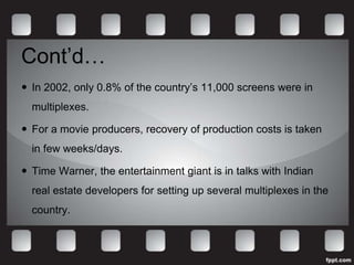 Cont’d…
 In 2002, only 0.8% of the country’s 11,000 screens were in
  multiplexes.

 For a movie producers, recovery of production costs is taken
  in few weeks/days.

 Time Warner, the entertainment giant is in talks with Indian
  real estate developers for setting up several multiplexes in the
  country.
 
