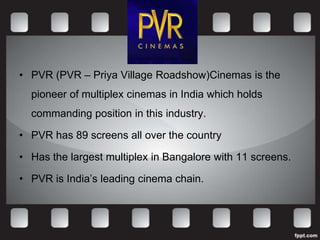 • PVR (PVR – Priya Village Roadshow)Cinemas is the
  pioneer of multiplex cinemas in India which holds
  commanding position in this industry.

• PVR has 89 screens all over the country

• Has the largest multiplex in Bangalore with 11 screens.

• PVR is India’s leading cinema chain.
 