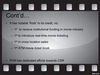 Cont’d…
• It has notable ‘firsts’ to its credit, viz.

    – 1st to receive institutional funding in movie industry

    – 1st to introduce real-time movie ticketing

    – 1st in cross location sales

    – 1st ATM movie ticket kiosk



• PVR has dedicated efforts towards CSR
 