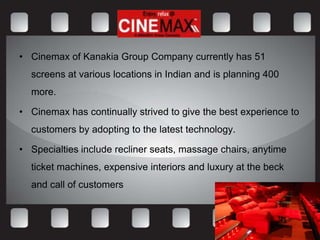 • Cinemax of Kanakia Group Company currently has 51
  screens at various locations in Indian and is planning 400
  more.

• Cinemax has continually strived to give the best experience to
  customers by adopting to the latest technology.

• Specialties include recliner seats, massage chairs, anytime
  ticket machines, expensive interiors and luxury at the beck
  and call of customers
 