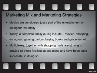 Marketing Mix and Marketing Strategies
• Movies are considered just a part of the entertainment or
  outing for the family

• Today, a complete family outing include – movies, shopping,
  eating out, gaming parlors, buying books and groceries, etc.

• Multiplexes, together with shopping malls are striving to
  provide all these facilities at one place and have been quite
  successful in doing so.
 