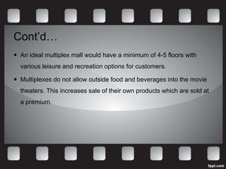 Cont’d…
 An ideal multiplex mall would have a minimum of 4-5 floors with
  various leisure and recreation options for customers.

 Multiplexes do not allow outside food and beverages into the movie
  theaters. This increases sale of their own products which are sold at
  a premium.
 