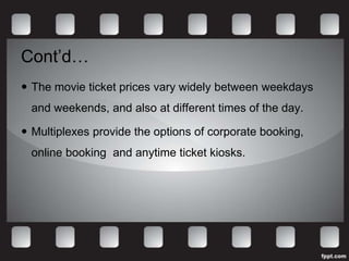 Cont’d…
 The movie ticket prices vary widely between weekdays
  and weekends, and also at different times of the day.

 Multiplexes provide the options of corporate booking,
  online booking and anytime ticket kiosks.
 