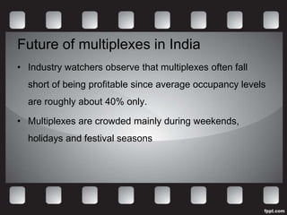 Future of multiplexes in India
• Industry watchers observe that multiplexes often fall
  short of being profitable since average occupancy levels
  are roughly about 40% only.

• Multiplexes are crowded mainly during weekends,
  holidays and festival seasons
 