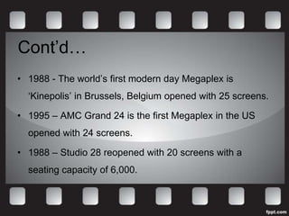 Cont’d…
• 1988 - The world’s first modern day Megaplex is
  ‘Kinepolis’ in Brussels, Belgium opened with 25 screens.

• 1995 – AMC Grand 24 is the first Megaplex in the US
  opened with 24 screens.

• 1988 – Studio 28 reopened with 20 screens with a
  seating capacity of 6,000.
 
