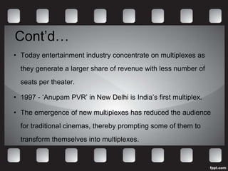Cont’d…
• Today entertainment industry concentrate on multiplexes as
  they generate a larger share of revenue with less number of
  seats per theater.

• 1997 - ‘Anupam PVR’ in New Delhi is India’s first multiplex.

• The emergence of new multiplexes has reduced the audience
  for traditional cinemas, thereby prompting some of them to
  transform themselves into multiplexes.
 