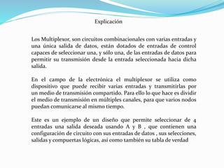 Explicación
Los Multiplexor, son circuitos combinacionales con varias entradas y
una única salida de datos, están dotados de entradas de control
capaces de seleccionar una, y sólo una, de las entradas de datos para
permitir su transmisión desde la entrada seleccionada hacia dicha
salida.
En el campo de la electrónica el multiplexor se utiliza como
dispositivo que puede recibir varias entradas y transmitirlas por
un medio de transmisión compartido. Para ello lo que hace es dividir
el medio de transmisión en múltiples canales, para que varios nodos
puedan comunicarse al mismo tiempo.
Este es un ejemplo de un diseño que permite seleccionar de 4
entradas una salida deseada usando A y B , que contienen una
configuración de circuito con sus entradas de datos , sus selecciones,
salidas y compuertas lógicas, asi como también su tabla de verdad
 