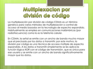 La multiplexación por división de código CDMA es un término 
genérico para varios métodos de multiplexación o control de 
acceso al medio basados en la tecnología de espectro expandido. 
Habitualmente se emplea en comunicaciones inalámbricas (por 
radiofrecuencia) como lo es la telefonía celular. 
En CDMA, la señal se emite con un ancho de banda mucho mayor 
que el precisado por los datos a transmitir; por este motivo, la 
división por código es una técnica de acceso múltiple de espectro 
expandido. A los datos a transmitir simplemente se les aplica la 
función lógica XOR con el código de transmisión, que es único para 
ese usuario y se emite con un ancho de banda significativamente 
mayor que los datos. 
 