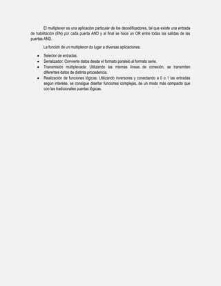 El multiplexor es una aplicación particular de los decodificadores, tal que existe una entrada
de habilitación (EN) por cada puerta AND y al final se hace un OR entre todas las salidas de las
puertas AND.
La función de un multiplexor da lugar a diversas aplicaciones:
Selector de entradas.
Serializador: Convierte datos desde el formato paralelo al formato serie.
Transmisión multiplexada: Utilizando las mismas líneas de conexión, se transmiten
diferentes datos de distinta procedencia.
Realización de funciones lógicas: Utilizando inversores y conectando a 0 o 1 las entradas
según interese, se consigue diseñar funciones complejas, de un modo más compacto que
con las tradicionales puertas lógicas.

 