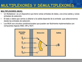 MULTIPLEXORES Y DEMULTIPLEXORES
MULTIPLEXORES (MUX):
• Un Multiplexor es un dispositivo que tiene varias entradas de datos, una única salida y varias
entradas de selección.
• El dato o datos que vamos a obtener a la salida depende de la entrada que seleccionemos
desde las entradas de selección.
• Los MUX son circuitos combinacionales que pueden ser fácilmente implementados con
compuertas lógicas AND, OR y NOT.