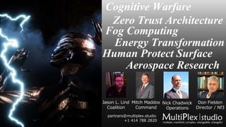 Cognitive Warfare
Zero Trust Architecture
Fog Computing
Energy Transformation
Human Protect Surface
Aerospace Research
Jason L. Lind
Coalition
Mitch Maddox
Command
Nick Chadwick
Operations
Don Fielden
Director / Nf3
partners@multiplex.studio
+1 414 788 2820
 