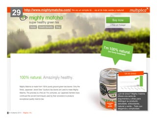 29

http://www.mightymatcha.com/ No es un simple té… es el té más verde y natural

???????
Un té único

también
nos
gustó

© multiplica 2013 - Página | 10 |

¿Un té único?
?????????? Migthy matcha
ofrece una serie de
argumentos y cifras para
distinguir su producto:
saludable, antioxidante,
natural y verde... Todo con
elegancia y simplicidad.

 