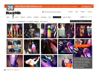 26

http://blackmilkclothing.com/ Un site que “sale a la calle” a través de sus usuarios

Social sin complejos
???????

también
nos
gustó

© multiplica 2013 - Página | 13 |

Las fichas de
?????????? producto se
llenan de clientes fanáticos de
los productos que no tienen
ningún reparo en mostrarnos
dónde y como llevan los
leggin galaxy, uno de sus
productos estrella.

 