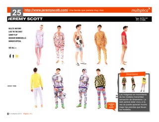 25

http://www.jeremyscott.com/ Una tienda que parece muy viva

???????
Dinamismo

también
nos
gustó

© multiplica 2013 - Página | 14 |

Las imágenes
?????????? en movimiento
de los modelos transmiten
sensación de dinamismo. La
web parece estar viva y a la
vez se puede apreciar mucho
mejor las prendas que llevan
los modelos.

 