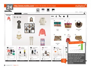 24

http://www.motilo.com/ Como ir de tiendas con los amigos

Comprar con amigos
???????

también
nos
gustó

© multiplica 2013 - Página | 15 |

Motilo ayuda
?????????? a sus usuarios a
elegir las prendas que quieren
comprar a través de una
aplicación que permite
comprar también con amigos
y crear un look entre varias
personas.

 