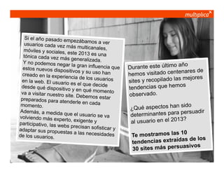 Si el año pasado em
p e zá b a mo s a ve r
usuarios cada vez m
ás multicanales,
móviles y sociales, e
ste 2013 es una
tónica cada vez más
generalizada.
Y no podemos negar
la gran influencia que
estos nuevos dispos
itivos y su uso han
creado en la experie
ncia de los usuarios
en la web. El usuario
es el que decide
desde qué dispositiv
o y en qué momento
va a visitar nuestro s
ite. Debemos estar
preparados para ate
nderle en cada
momento.
Además, a medida q
ue el usuario se va
volviendo más expert
o, exigente y
participativo, las web
s precisan sofisticar
y
adaptar sus propues
tas a las necesidade
s
de los usuarios.

© multiplica 2013 - Página | 2 |

ño
Durante este último a
s de
os visitado centenare
hem
res
y recopilado las mejo
sites
os
tendencias que hem
observado.
sido
¿Qué aspectos han
adir
rminantes para persu
dete
?
al usuario en el 2013
0
Te mostramos las 1
e los
dencias extraídas d
ten
sivos
30 sites más persua

 